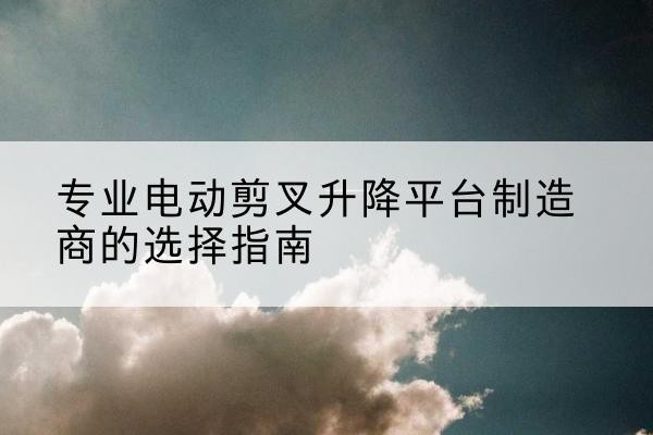 新丰电动剪叉升降平台厂家-专业电动剪叉升降平台制造商的选择指南