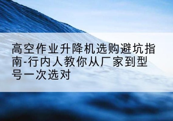 新丰升降平台厂家-高空作业升降机选购避坑指南-行内人教你从厂家到型号一次选对