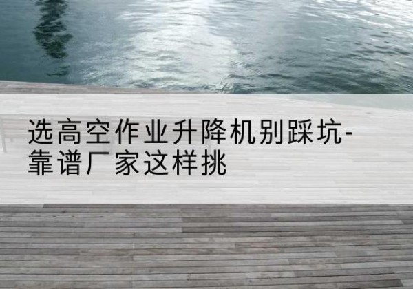 新丰剪叉式升降机厂家-选高空作业升降机别踩坑-靠谱厂家这样挑