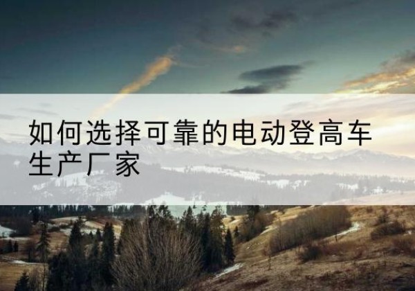 新丰电动登高车厂家-如何选择可靠的电动登高车生产厂家