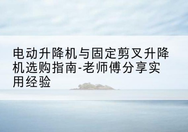 新丰电动升降机怎么选-电动升降机与固定剪叉升降机选购指南-老师傅分享实用经验
