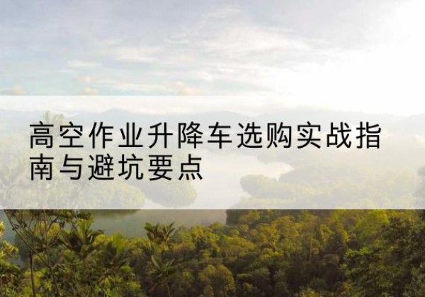 新丰升降车怎么选-高空作业升降车选购实战指南与避坑要点