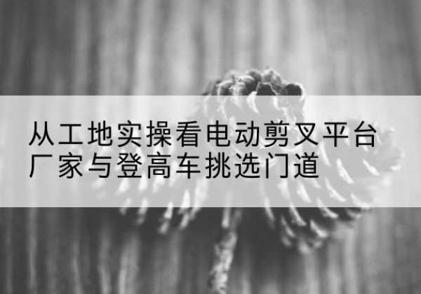 新丰电动剪叉升降平台厂家-从工地实操看电动剪叉平台厂家与登高车挑选门道