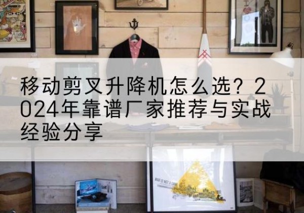 新丰升降平台厂家推荐-移动剪叉升降机怎么选？2024年靠谱厂家推荐与实战经验分享