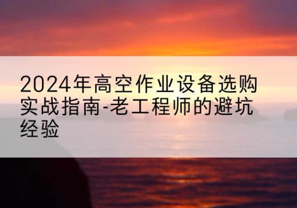 新丰高空作业升降机厂家推荐-2024年高空作业设备选购实战指南-老工程师的避坑经验